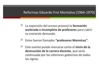 Reformas Eduardo Frei Montalva (1964-1970)
 La expansión del acceso provocó la formación

acelerada e incompleta de profesores para cubrir
su creciente demanda.

 Estos fueron llamados “profesores Marmicoc”.
 Este evento puede marcarse como el inicio de la

destrucción de la carrera docente, que sería
continuada por los ulteriores gobiernos de todos
los signos.

 