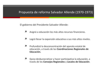 Propuesta de reforma Salvador Allende (1970-1973)
El gobierno del Presidente Salvador Allende:


Asignó a educación los más altos recursos financieros.



Logró llevar la expansión educativa a sus más altos niveles.



Profundizó la desconcentración del aparato estatal de
educación, a través de las Coordinaciones Regionales de
Educación.



Quiso desburocratizar y hacer participativa la educación, a
través de los Consejos Regionales y Locales de Educación.

 