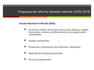Propuesta de reforma Salvador Allende (1970-1973)
Escuela Nacional Unificada (ENU)


Se intenta unificar varios tipos de escuelas (básicas, medias,
humanistas y técnico- profesionales) en una organización
centralizada.



Ayudas estudiantiles



Producción y distribución de materiales educativos.



Abolición de la educación privada.



Nunca se implementó.

 