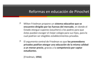 Reformas en educación de Pinochet
 Milton Friedman propone un sistema educativo que se

encuentre dirigido por las fuerzas del mercado, en donde el
Estado otorgue cupones (vouchers) a los padres para que
éstos puedan escoger el mejor colegio para sus hijos, para lo
cual podrían ser elegibles establecimientos privados.

 El argumento central de Friedman es que los proveedores

privados podrían otorgar una educación de la misma calidad
a un menor precio, gracias a la competencia por captar
estudiantes.
(Friedman, 1956)

 