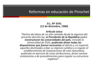Reformas en educación de Pinochet
D.L. Nº 3541
(12 de diciembre, 1980)
Artículo único
“Dentro del plazo de un año contado desde la vigencia del
presente decreto ley, el Presidente de la República podrá
reestructurar las universidades del país, incluida la
Universidad de Chile, pudiendo dictar todas las
disposiciones que fueren necesarias al efecto y, en especial,
aquellas destinadas a fijar su régimen jurídico y a regular el
establecimiento de corporaciones de esta naturaleza,
pudiendo en ejercicio de estas atribuciones, dictar normas
estatutarias o de procedimientos para regular su estructura
orgánica” .

 