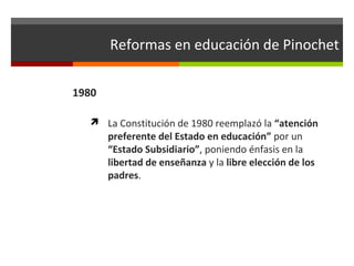 Reformas en educación de Pinochet
1980
 La Constitución de 1980 reemplazó la “atención

preferente del Estado en educación” por un
“Estado Subsidiario”, poniendo énfasis en la
libertad de enseñanza y la libre elección de los
padres.

 