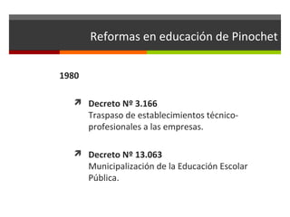 Reformas en educación de Pinochet
1980
 Decreto Nº 3.166

Traspaso de establecimientos técnicoprofesionales a las empresas.

 Decreto Nº 13.063

Municipalización de la Educación Escolar
Pública.

 