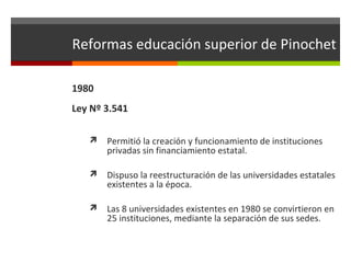 Reformas educación superior de Pinochet
1980
Ley Nº 3.541


Permitió la creación y funcionamiento de instituciones
privadas sin financiamiento estatal.



Dispuso la reestructuración de las universidades estatales
existentes a la época.



Las 8 universidades existentes en 1980 se convirtieron en
25 instituciones, mediante la separación de sus sedes.

 