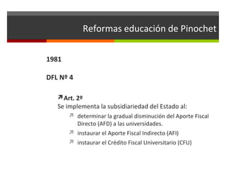 Reformas educación de Pinochet
1981
DFL Nº 4
Art. 2º

Se implementa la subsidiariedad del Estado al:
 determinar la gradual disminución del Aporte Fiscal

Directo (AFD) a las universidades.
 instaurar el Aporte Fiscal Indirecto (AFI)
 instaurar el Crédito Fiscal Universitario (CFU)

 