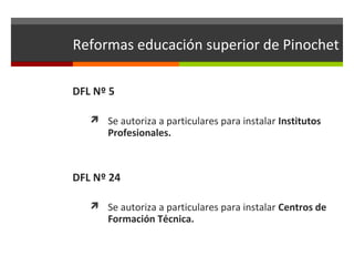 Reformas educación superior de Pinochet
DFL Nº 5
 Se autoriza a particulares para instalar Institutos

Profesionales.

DFL Nº 24
 Se autoriza a particulares para instalar Centros de

Formación Técnica.

 