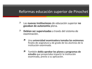 Reformas educación superior de Pinochet
 Las nuevas instituciones de educación superior no

gozaban de autonomía plena.

 Debían ser supervisadas a través del sistema de

examinación.


Una universidad examinadora tomaba los exámenes
finales de asignatura y de grado de los alumnos de la
institución examinada.



También debía aprobar los planes y programas de
estudio que proyectaba impartir la institución
examinada, previo a su aplicación.

 
