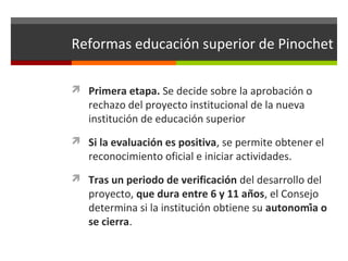Reformas educación superior de Pinochet
 Primera etapa. Se decide sobre la aprobación o

rechazo del proyecto institucional de la nueva
institución de educación superior

 Si la evaluación es positiva, se permite obtener el

reconocimiento oficial e iniciar actividades.

 Tras un periodo de verificación del desarrollo del

proyecto, que dura entre 6 y 11 años, el Consejo
determina si la institución obtiene su autonomía o
se cierra.

 