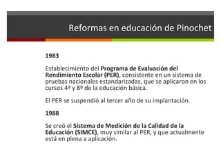 Reformas en educación de Pinochet
1983
Establecimiento del Programa de Evaluación del
Rendimiento Escolar (PER), consistente en un sistema de
pruebas nacionales estandarizadas, que se aplicaron en los
cursos 4º y 8º de la educación básica.
El PER se suspendió al tercer año de su implantación.
1988
Se creó el Sistema de Medición de la Calidad de la
Educación (SIMCE), muy similar al PER, y que actualmente
está en plena a aplicación.

 