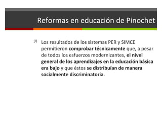 Reformas en educación de Pinochet
 Los resultados de los sistemas PER y SIMCE

permitieron comprobar técnicamente que, a pesar
de todos los esfuerzos modernizantes, el nivel
general de los aprendizajes en la educación básica
era bajo y que éstos se distribuían de manera
socialmente discriminatoria.

 