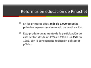 Reformas en educación de Pinochet
 En los primeros años, más de 1.000 escuelas

privadas ingresaron al mercado de la educación.

 Esto produjo un aumento de la participación de

este sector, desde un 20% en 1981 a un 45% en
1986, con la consecuente reducción del sector
público.

 