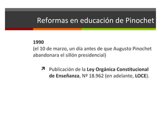 Reformas en educación de Pinochet
1990
(el 10 de marzo, un día antes de que Augusto Pinochet
abandonara el sillón presidencial)
 Publicación de la Ley Orgánica Constitucional

de Enseñanza, Nº 18.962 (en adelante, LOCE).

 