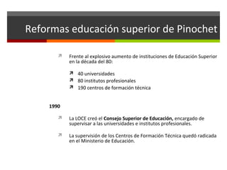Reformas educación superior de Pinochet


Frente al explosivo aumento de instituciones de Educación Superior
en la década del 80:
 40 universidades
 80 institutos profesionales
 190 centros de formación técnica

1990


La LOCE creó el Consejo Superior de Educación, encargado de
supervisar a las universidades e institutos profesionales.



La supervisión de los Centros de Formación Técnica quedó radicada
en el Ministerio de Educación.

 