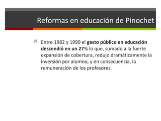 Reformas en educación de Pinochet
 Entre 1982 y 1990 el gasto público en educación

descendió en un 27% lo que, sumado a la fuerte
expansión de cobertura, redujo dramáticamente la
inversión por alumno, y en consecuencia, la
remuneración de los profesores.

 