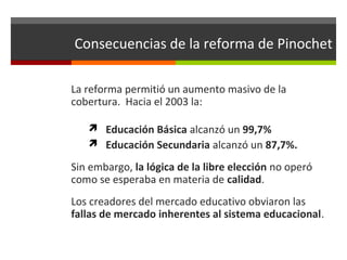 Consecuencias de la reforma de Pinochet
La reforma permitió un aumento masivo de la
cobertura. Hacia el 2003 la:
 Educación Básica alcanzó un 99,7%
 Educación Secundaria alcanzó un 87,7%.

Sin embargo, la lógica de la libre elección no operó
como se esperaba en materia de calidad.
Los creadores del mercado educativo obviaron las
fallas de mercado inherentes al sistema educacional.

 