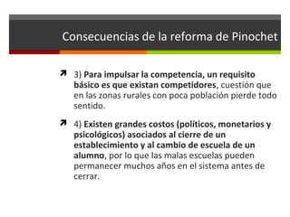 Consecuencias de la reforma de Pinochet
 3) Para impulsar la competencia, un requisito

básico es que existan competidores, cuestión que
en las zonas rurales con poca población pierde todo
sentido.

 4) Existen grandes costos (políticos, monetarios y

psicológicos) asociados al cierre de un
establecimiento y al cambio de escuela de un
alumno, por lo que las malas escuelas pueden
permanecer muchos años en el sistema antes de
cerrar.

 