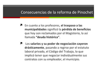 Consecuencias de la reforma de Pinochet
 En cuanto a los profesores, el traspaso a las

municipalidades significó la pérdida de beneficios
que hoy son reclamados por el Magisterio, la así
llamada “deuda histórica”.

 Los salarios y su poder de negociación cayeron

drásticamente, pasando a regirse por el estatuto
laboral privado, el Código del Trabajo, lo que
implicó tener que negociar individualmente sus
contratos con su empleador, el municipio.

 