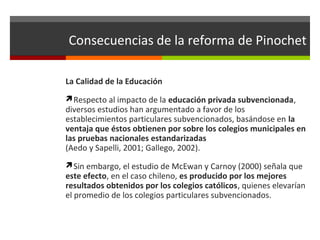 Consecuencias de la reforma de Pinochet
La Calidad de la Educación
Respecto al impacto de la educación privada subvencionada,

diversos estudios han argumentado a favor de los
establecimientos particulares subvencionados, basándose en la
ventaja que éstos obtienen por sobre los colegios municipales en
las pruebas nacionales estandarizadas
(Aedo y Sapelli, 2001; Gallego, 2002).
Sin embargo, el estudio de McEwan y Carnoy (2000) señala que

este efecto, en el caso chileno, es producido por los mejores
resultados obtenidos por los colegios católicos, quienes elevarían
el promedio de los colegios particulares subvencionados.

 