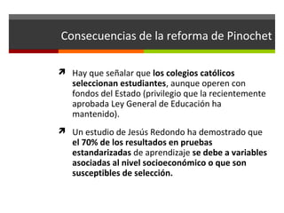 Consecuencias de la reforma de Pinochet
 Hay que señalar que los colegios católicos

seleccionan estudiantes, aunque operen con
fondos del Estado (privilegio que la recientemente
aprobada Ley General de Educación ha
mantenido).

 Un estudio de Jesús Redondo ha demostrado que

el 70% de los resultados en pruebas
estandarizadas de aprendizaje se debe a variables
asociadas al nivel socioeconómico o que son
susceptibles de selección.

 