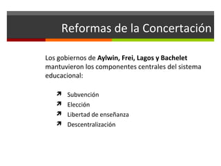 Reformas de la Concertación
Los gobiernos de Aylwin, Frei, Lagos y Bachelet
mantuvieron los componentes centrales del sistema
educacional:
 Subvención
 Elección
 Libertad de enseñanza
 Descentralización

 