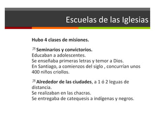 Escuelas de las Iglesias
Hubo 4 clases de misiones.
Seminarios y convictorios.

Educaban a adolescentes.
Se enseñaba primeras letras y temor a Dios.
En Santiago, a comienzos del siglo , concurrían unos
400 niños criollos.
Alrededor de las ciudades, a 1 ó 2 leguas de

distancia.
Se realizaban en las chacras.
Se entregaba de catequesis a indígenas y negros.

 