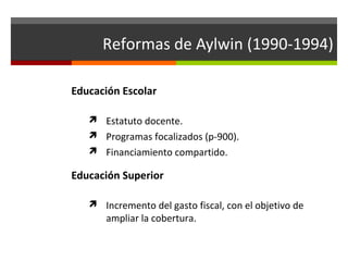 Reformas de Aylwin (1990-1994)
Educación Escolar
 Estatuto docente.
 Programas focalizados (p-900).
 Financiamiento compartido.

Educación Superior
 Incremento del gasto fiscal, con el objetivo de

ampliar la cobertura.

 