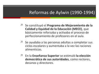 Reformas de Aylwin (1990-1994)
 Se constituyó el Programa de Mejoramiento de la

Calidad y Equidad de la Educación (MECE), que
básicamente reforzaba y activaba el proceso de
perfeccionamiento de profesores en el aula.

 Se ayudaba a las personas adultas a completar sus

ciclos escolares y aumentaba a la vez las raciones
alimenticias.

 En la Enseñanza Superior se estimuló la elección

democrática de sus autoridades, como rectores,
decanos y directores.

 