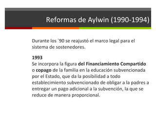 Reformas de Aylwin (1990-1994)
Durante los `90 se reajustó el marco legal para el
sistema de sostenedores.
1993
Se incorpora la figura del Financiamiento Compartido
o copago de la familia en la educación subvencionada
por el Estado, que da la posibilidad a todo
establecimiento subvencionado de obligar a la padres a
entregar un pago adicional a la subvención, la que se
reduce de manera proporcional.

 