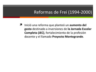 Reformas de Frei (1994-2000)
 Inició una reforma que planteó un aumento del

gasto destinado a inversiones de la Jornada Escolar
Completa (JEC), fortalecimiento de la profesión
docente y el llamado Proyecto Montegrande.

 