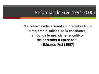 Reformas de Frei (1994-2000)
“La reforma educacional apunta sobre todo
a mejorar la calidad de la enseñanza,
en donde lo esencial es el cultivo
del aprender a aprender”.
- Eduardo Frei (1997)

 