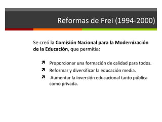 Reformas de Frei (1994-2000)
Se creó la Comisión Nacional para la Modernización
de la Educación, que permitía:
 Proporcionar una formación de calidad para todos.
 Reformar y diversificar la educación media.


Aumentar la inversión educacional tanto pública
como privada.

 