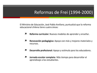 Reformas de Frei (1994-2000)
El Ministro de Educación, José Pablo Arellano, puntualizó que la reforma
educacional chilena tiene cuatro áreas:


Reforma curricular: Nuevos modelos de aprender y enseñar.



Renovación pedagógica: Apoyo con más y mejores materiales y
recursos.



Desarrollo profesional: Apoyo y estímulo para los educadores.



Jornada escolar completa: Más tiempo para desarrollar el
aprendizaje a los estudiantes.

 