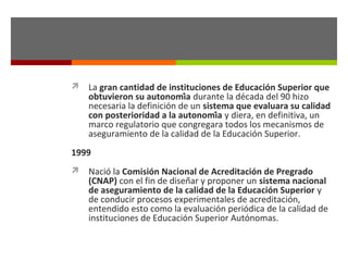  La gran cantidad de instituciones de Educación Superior que

obtuvieron su autonomía durante la década del 90 hizo
necesaria la definición de un sistema que evaluara su calidad
con posterioridad a la autonomía y diera, en definitiva, un
marco regulatorio que congregara todos los mecanismos de
aseguramiento de la calidad de la Educación Superior.

1999
 Nació la Comisión Nacional de Acreditación de Pregrado

(CNAP) con el fin de diseñar y proponer un sistema nacional
de aseguramiento de la calidad de la Educación Superior y
de conducir procesos experimentales de acreditación,
entendido esto como la evaluación periódica de la calidad de
instituciones de Educación Superior Autónomas.

 