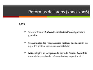 Reformas de Lagos (2000-2006)
2003


Se establecen 12 años de escolarización obligatoria y
gratuita.



Se aumentan los recursos para mejorar la educación en
aquellos sectores de más vulnerabilidad.



Más colegios se integran a la Jornada Escolar Completa
creando instancias de reforzamiento y capacitación.

 