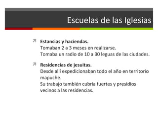Escuelas de las Iglesias
 Estancias y haciendas.

Tomaban 2 a 3 meses en realizarse.
Tomaba un radio de 10 a 30 leguas de las ciudades.

 Residencias de jesuitas.

Desde allí expedicionaban todo el año en territorio
mapuche.
Su trabajo también cubría fuertes y presidios
vecinos a las residencias.

 