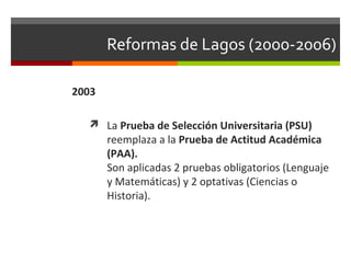 Reformas de Lagos (2000-2006)
2003
 La Prueba de Selección Universitaria (PSU)

reemplaza a la Prueba de Actitud Académica
(PAA).
Son aplicadas 2 pruebas obligatorios (Lenguaje
y Matemáticas) y 2 optativas (Ciencias o
Historia).

 