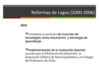 Reformas de Lagos (2000-2006)
2003
Comienza un proceso de inserción de

tecnologías como mecanismo y estrategia de
aprendizaje.
Implementación de la evaluación docente

suscrito por el Ministerio de Educación, la
Asociación Chilena de Municipalidades y el Colegio
de Profesores de Chile.

 