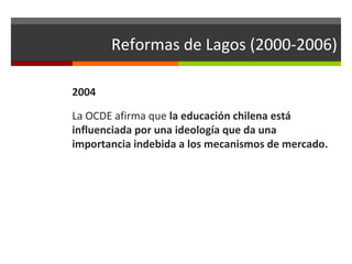 Reformas de Lagos (2000-2006)
2004
La OCDE afirma que la educación chilena está
influenciada por una ideología que da una
importancia indebida a los mecanismos de mercado.

 