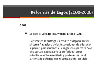 Reformas de Lagos (2000-2006)
2005
 Se crea el Crédito con Aval del Estado (CAE)

Consiste en la entrega un crédito otorgado por el
sistema financiero de las instituciones de educación
superior, para alumnos que ingresen a primer año o
que cursen alguna carrera profesional en un
establecimiento acreditado y pertenecientes al
sistema de créditos con garantía estatal en Chile.

 