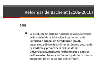Reformas de Bachelet (2006-2010)
2006
 Se establece un sistema nacional de aseguramiento

de la calidad de la Educación Superior y crea la
Comisión Nacional de Acreditación (CNA),
organismo público de carácter autónomo encargado
de verificar y promover la calidad de las
Universidades, Institutos Profesionales y Centros
de Formación Técnica autónomos y de las carreras y
programas de estudios que ellos ofrecen.

 