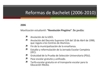 Reformas de Bachelet (2006-2010)
2006
Movilización estudiantil: “Revolución Pingüina”. Se pedía:








Anulación de la LOCE.
Anulación del Decreto Supremo 524 del 10 de Abril de 1990,
que regula a los Centros de Alumnos.
Fin de la municipalización de la enseñanza.
Estudio y reformulación de la Jornada Escolar Completa
(JEC).
Gratuidad de la Prueba de Selección Universitaria (PSU).
Pase escolar gratuito y unificado.
Tarifa escolar gratuita en el transporte escolar para la
Educación Media.

 