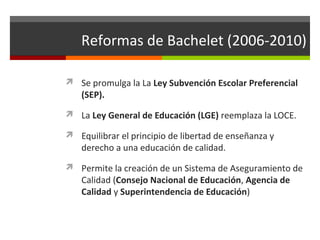 Reformas de Bachelet (2006-2010)
 Se promulga la La Ley Subvención Escolar Preferencial

(SEP).

 La Ley General de Educación (LGE) reemplaza la LOCE.
 Equilibrar el principio de libertad de enseñanza y

derecho a una educación de calidad.

 Permite la creación de un Sistema de Aseguramiento de

Calidad (Consejo Nacional de Educación, Agencia de
Calidad y Superintendencia de Educación)

 