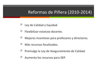 Reformas de Piñera (2010-2014)
 Ley de Calidad y Equidad.
 Flexibilizar estatuto docente.
 Mejores incentivos para profesores y directores.
 Más recursos focalizados.
 Promulga la Ley de Aseguramiento de Calidad.
 Aumenta los recursos para SEP.

 