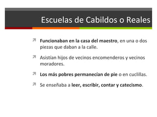 Escuelas de Cabildos o Reales
 Funcionaban en la casa del maestro, en una o dos

piezas que daban a la calle.

 Asistían hijos de vecinos encomenderos y vecinos

moradores.

 Los más pobres permanecían de pie o en cuclillas.
 Se enseñaba a leer, escribir, contar y catecismo.

 