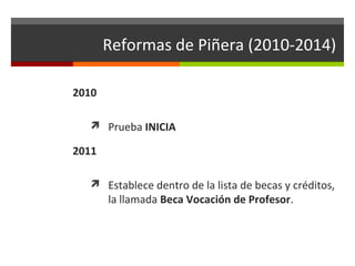 Reformas de Piñera (2010-2014)
2010
 Prueba INICIA

2011
 Establece dentro de la lista de becas y créditos,

la llamada Beca Vocación de Profesor.

 