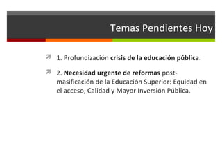 Temas Pendientes Hoy
 1. Profundización crisis de la educación pública.
 2. Necesidad urgente de reformas post-

masificación de la Educación Superior: Equidad en
el acceso, Calidad y Mayor Inversión Pública.

 