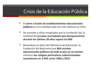 Crisis de la Educación Pública
 El cierre o fusión de establecimientos educacionales

públicos es una realidad cada vez más habitual en Chile.

 De acuerdo a cifras recopiladas por la Fundación Sol, la

cantidad de escuelas municipales que desaparecieron
durante los últimos 20 años supera los 800.

 Basándose en datos del Ministerio de Educación, la

Fundación Sol determinó que 864 recintos
educacionales públicos de todo el país ya no existen,
mientras los colegios particulares subvencionados
aumentaron en 2.942, entre 1992 y 2012.

 