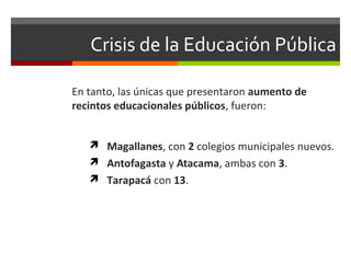 Crisis de la Educación Pública
En tanto, las únicas que presentaron aumento de
recintos educacionales públicos, fueron:
 Magallanes, con 2 colegios municipales nuevos.
 Antofagasta y Atacama, ambas con 3.
 Tarapacá con 13.

 
