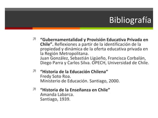 Bibliografía
 “Gubernamentalidad y Provisión Educativa Privada en

Chile”. Reflexiones a partir de la identificación de la
propiedad y dinámica de la oferta educativa privada en
la Región Metropolitana.
Juan González, Sebastián Ligüeño, Francisca Corbalán,
Diego Parra y Carlos Silva. OPECH, Universidad de Chile.

 “Historia de la Educación Chilena”

Fredy Soto Roa.
Ministerio de Educación. Santiago, 2000.

 “Historia de la Enseñanza en Chile”

Amanda Labarca.
Santiago, 1939.

 