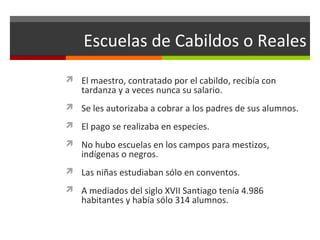 Escuelas de Cabildos o Reales
 El maestro, contratado por el cabildo, recibía con

tardanza y a veces nunca su salario.

 Se les autorizaba a cobrar a los padres de sus alumnos.
 El pago se realizaba en especies.
 No hubo escuelas en los campos para mestizos,

indígenas o negros.

 Las niñas estudiaban sólo en conventos.
 A mediados del siglo XVII Santiago tenía 4.986

habitantes y había sólo 314 alumnos.

 